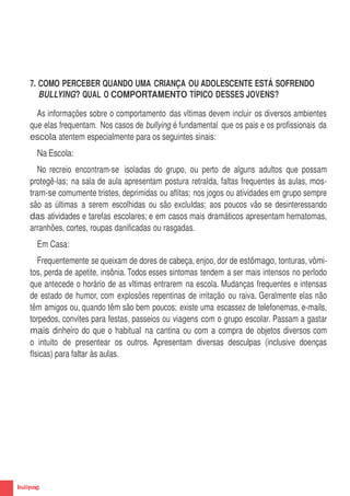 7. COMO PERCEBER QUANDO UMA CRIANÇA OU ADOLESCENTE ESTÁ SOFRENDO
        BULLYING? QUAL O COMPORTAMENTO TÍPICO DESSES JOVENS?

       As informações sobre o comportamento das vItimas devem incluir os diversos ambientes
     que elas frequentam. Nos casos de bullying é fundamental que os pais e os profissionais da
     escola atentem especialmente para os seguintes sinais:
       Na Escola:
        No recreio encontram-se isoladas do grupo, ou perto de alguns adultos que possam
     protegê-las; na sala de aula apresentam postura retraIda, faltas frequentes às aulas, mos-
     tram-se comumente tristes, deprimidas ou aflitas; nos jogos ou atividades em grupo sempre
     são as últimas a serem escolhidas ou são excluIdas; aos poucos vão se desinteressando
     das atividades e tarefas escolares; e em casos mais dramáticos apresentam hematomas,
     arranhões, cortes, roupas danificadas ou rasgadas.
       Em Casa:
        Frequentemente se queixam de dores de cabeça, enjoo, dor de estômago, tonturas, vômi-
     tos, perda de apetite, insônia. Todos esses sintomas tendem a ser mais intensos no perIodo
     que antecede o horário de as vItimas entrarem na escola. Mudanças frequentes e intensas
     de estado de humor, com explosões repentinas de irritação ou raiva. Geralmente elas não
     têm amigos ou, quando têm são bem poucos; existe uma escassez de telefonemas, e-mails,
     torpedos, convites para festas, passeios ou viagens com o grupo escolar. Passam a gastar
     mais dinheiro do que o habitual na cantina ou com a compra de objetos diversos com
     o intuito de presentear os outros. Apresentam diversas desculpas (inclusive doenças
     fIsicas) para faltar às aulas.




10
 