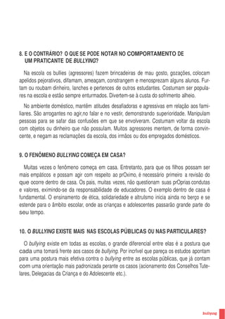 8. E O CONTRÁRIO? O QUE SE PODE NOTAR NO COMPORTAMENTO DE
   UM PRATICANTE DE BULLYING?

  Na escola os bullies (agressores) fazem brincadeiras de mau gosto, gozações, colocam
apelidos pejorativos, difamam, ameaçam, constrangem e menosprezam alguns alunos. Fur-
tam ou roubam dinheiro, lanches e pertences de outros estudantes. Costumam ser popula-
res na escola e estão sempre enturmados. Divertem-se à custa do sofrimento alheio.
   No ambiente doméstico, mantêm atitudes desafiadoras e agressivas em relação aos fami-
liares. São arrogantes no agir,no falar e no vestir, demonstrando superioridade. Manipulam
pessoas para se safar das confusões em que se envolveram. Costumam voltar da escola
com objetos ou dinheiro que não possuIam. Muitos agressores mentem, de forma convin-
cente, e negam as reclamações da escola, dos irmãos ou dos empregados domésticos.


9. O FENÔMENO BULLYING COMEÇA EM CASA?

  Muitas vezes o fenômeno começa em casa. Entretanto, para que os filhos possam ser
mais empáticos e possam agir com respeito ao prOximo, é necessário primeiro a revisão do
que ocorre dentro de casa. Os pais, muitas vezes, não questionam suas prOprias condutas
e valores, eximindo-se da responsabilidade de educadores. O exemplo dentro de casa é
fundamental. O ensinamento de ética, solidariedade e altruIsmo inicia ainda no berço e se
estende para o âmbito escolar, onde as crianças e adolescentes passarão grande parte do
seu tempo.


10. O BULLYING EXISTE MAIS NAS ESCOLAS PÚBLICAS OU NAS PARTICULARES?

   O bullying existe em todas as escolas, o grande diferencial entre elas é a postura que
cada uma tomará frente aos casos de bullying. Por incrIvel que pareça os estudos apontam
para uma postura mais efetiva contra o bullying entre as escolas públicas, que já contam
com uma orientação mais padronizada perante os casos (acionamento dos Conselhos Tute-
lares, Delegacias da Criança e do Adolescente etc.).




                                                                                             11
 