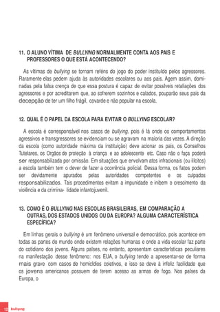 11. O ALUNO VÍTIMA DE BULLYING NORMALMENTE CONTA AOS PAIS E
         PROFESSORES O QUE ESTÁ ACONTECENDO?

       As vItimas de bullying se tornam reféns do jogo do poder instituIdo pelos agressores.
     Raramente elas pedem ajuda às autoridades escolares ou aos pais. Agem assim, domi-
     nadas pela falsa crença de que essa postura é capaz de evitar possIveis retaliações dos
     agressores e por acreditarem que, ao sofrerem sozinhos e calados, pouparão seus pais da
     decepção de ter um filho frágil, covarde e não popular na escola.


     12. QUAL É O PAPEL DA ESCOLA PARA EVITAR O BULLYING ESCOLAR?

        A escola é corresponsável nos casos de bullying, pois é lá onde os comportamentos
     agressivos e transgressores se evidenciam ou se agravam na maioria das vezes. A direção
     da escola (como autoridade máxima da instituição) deve acionar os pais, os Conselhos
     Tutelares, os Orgãos de proteção à criança e ao adolescente etc. Caso não o faça poderá
     ser responsabilizada por omissão. Em situações que envolvam atos infracionais (ou ilIcitos)
     a escola também tem o dever de fazer a ocorrência policial. Dessa forma, os fatos podem
     ser devidamente apurados pelas autoridades competentes e os culpados
     responsabilizados. Tais procedimentos evitam a impunidade e inibem o crescimento da
     violência e da crimina- lidade infantojuvenil.


     13. COMO É O BULLYING NAS ESCOLAS BRASILEIRAS, EM COMPARAÇÃO A
         OUTRAS, DOS ESTADOS UNIDOS OU DA EUROPA? ALGUMA CARACTERÍSTICA
         ESPECÍFICA?

       Em linhas gerais o bullying é um fenômeno universal e democrático, pois acontece em
     todas as partes do mundo onde existem relações humanas e onde a vida escolar faz parte
     do cotidiano dos jovens. Alguns paIses, no entanto, apresentam caracterIsticas peculiares
     na manifestação desse fenômeno: nos EUA, o bullying tende a apresentar-se de forma
     mais grave com casos de homicIdios coletivos, e isso se deve à infeliz facilidade que
     os jovens americanos possuem de terem acesso as armas de fogo. Nos paIses da
     Europa, o




12
 