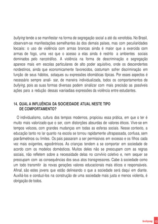 bullying tende a se manifestar na forma de segregação social a até da xenofobia. No Brasil,
observam-se manifestações semelhantes às dos demais paIses, mas com peculiaridades
locais: o uso de violência com armas brancas ainda é maior que a exercida com
armas de fogo, uma vez que o acesso a elas ainda é restrito a ambientes sociais
dominados pelo narcotráfico. A violência na forma de descriminação e segregação
aparece mais em escolas particulares de alto poder aquisitivo, onde os descendentes
nordestinos, ainda que economicamente favorecidos, costumam sofrer discriminação em
função de seus hábitos, sotaques ou expressões idiomáticas tIpicas. Por esses aspectos é
necessário sempre anali- sar, de maneira individualizada, todos os comportamentos de
bullying, pois as suas formas diversas podem sinalizar com mais precisão as possIveis
ações para a redução dessas variadas expressões da violência entre estudantes.


14. QUAL A INFLUÊNCIA DA SOCIEDADE ATUAL NESTE TIPO
    DE COMPORTAMENTO?

  O individualismo, cultura dos tempos modernos, propiciou essa prática, em que o ter é
muito mais valorizado que o ser, com distorções absurdas de valores éticos. Vive-se em
tempos velozes, com grandes mudanças em todas as esferas sociais. Nesse contexto, a
educação tanto no lar quanto na escola se tornou rapidamente ultrapassada, confusa, sem
parâmetros ou limites. Os pais passaram a ser permissivos em excesso e os filhos cada
vez mais exigentes, egocêntricos. As crianças tendem a se comportar em sociedade de
acordo com os modelos domésticos. Muitos deles não se preocupam com as regras
sociais, não refletem sobre a necessidade delas no convIvio coletivo e, nem sequer se
preocupam com as consequências dos seus atos transgressores. Cabe à sociedade como
um todo transmitir às novas gerações valores educacionais mais éticos e responsáveis.
Afinal, são estes jovens que estão delineando o que a sociedade será daqui em diante.
Auxiliá-los e conduzi-los na construção de uma sociedade mais justa e menos violenta, é
obrigação de todos.




                                                                                              13
 