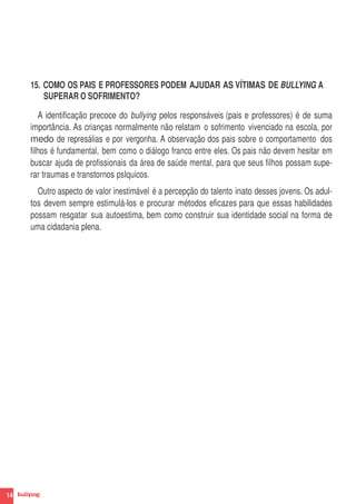15. COMO OS PAIS E PROFESSORES PODEM AJUDAR AS VÍTIMAS DE BULLYING A
         SUPERAR O SOFRIMENTO?

        A identificação precoce do bullying pelos responsáveis (pais e professores) é de suma
     importância. As crianças normalmente não relatam o sofrimento vivenciado na escola, por
     medo de represálias e por vergonha. A observação dos pais sobre o comportamento dos
     filhos é fundamental, bem como o diálogo franco entre eles. Os pais não devem hesitar em
     buscar ajuda de profissionais da área de saúde mental, para que seus filhos possam supe-
     rar traumas e transtornos psIquicos.
       Outro aspecto de valor inestimável é a percepção do talento inato desses jovens. Os adul-
     tos devem sempre estimulá-los e procurar métodos eficazes para que essas habilidades
     possam resgatar sua autoestima, bem como construir sua identidade social na forma de
     uma cidadania plena.




14
 