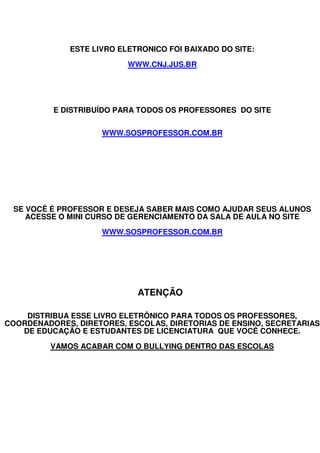ESTE LIVRO ELETRONICO FOI BAIXADO DO SITE:

                           WWW.CNJ.JUS.BR




          E DISTRIBUÍDO PARA TODOS OS PROFESSORES DO SITE


                     WWW.SOSPROFESSOR.COM.BR




 SE VOCÊ É PROFESSOR E DESEJA SABER MAIS COMO AJUDAR SEUS ALUNOS
    ACESSE O MINI CURSO DE GERENCIAMENTO DA SALA DE AULA NO SITE

                     WWW.SOSPROFESSOR.COM.BR




                             ATENÇÃO

    DISTRIBUA ESSE LIVRO ELETRÔNICO PARA TODOS OS PROFESSORES,
COORDENADORES, DIRETORES, ESCOLAS, DIRETORIAS DE ENSINO, SECRETARIAS
   DE EDUCAÇÃO E ESTUDANTES DE LICENCIATURA QUE VOCÊ CONHECE.

         VAMOS ACABAR COM O BULLYING DENTRO DAS ESCOLAS
 