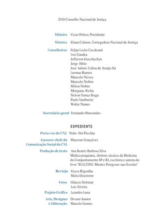 2010 Conselho Nacional de Justiça



                 Ministro Cezar Peluso, Presidente

                 Ministra Eliana Calmon, Corregedora Nacional de Justiça

             Conselheiros Felipe Locke Cavalcanti
                          Ives Gandra
                          Jefferson Kravchychyn
                          Jorge Hélio
                          José Adonis Callou de Araújo Sá
                          Leomar Barros
                          Marcelo Neves
                          Marcelo Nobre
                          Milton Nobre
                          Morgana Richa
                          Nelson Tomaz Braga
                          Paulo Tamburini
                          Walter Nunes

          Secretário-geral Fernando Marcondes


                            EXPEDIENTE
        Porta-voz do CNJ Pedro Del Picchia
        Assessor-chefe da Marcone Gonçalves
Comunicação Social do CNJ
        Produção de texto Ana Beatriz Barbosa Silva
                          Médica psiquiatra, diretora técnica da Medicina
                          do Comportamento SP e RJ, escritora e autora do
                          livro “BULLYING: Mentes Perigosas nas Escolas”
                  Revisão Geysa Bigonha
                          Maria Deusirene
                    Fotos Gláucio Dettmar
                           Luiz Silveira
           Projeto Gráfico Leandro Luna
           Arte, Designer Divanir Junior
            e Editoração Marcelo Gomes
 