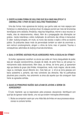 3. EXISTE ALGUMA FORMA DE BULLYING QUE SEJA MAIS MALÉFICA? O
       CIBERBULLYING É PIOR DO QUE O BULLYING TRADICIONAL?

       Uma das formas mais agressivas de bullying, que ganha cada vez mais espaços sem
    fronteiras é o ciberbullying ou bullying virtual. Os ataques ocorrem por meio de ferramentas
    tecnolOgicas como celulares, filmadoras, máquinas fotográficas, internet e seus recursos (e-
    mails, sites de relacionamentos, vIdeos). Além de a propagação das difamações ser
    pratica- mente instantânea o efeito multiplicador do sofrimento das vItimas é imensurável.
    O ciber- bullying extrapola, em muito, os muros das escolas e expõe a vItima ao escárnio
    público. Os praticantes desse modo de perversidade também se valem do anonimato e,
    sem nenhum constrangimento, atingem a vItima da forma mais vil possIvel. Traumas e
    consequências advindos do bullying virtual são dramáticos.


    4. QUAL O CRITÉRIO ADOTADO PELOS AGRESSORES PARA A ESCOLHA DA VÍTIMA?

       Os bullies (agressores) escolhem os alunos que estão em franca desigualdade de poder,
    seja por situação socioeconômica, situação de idade, de porte fIsico ou até porque nu-
    mericamente estão desfavoráveis. Além disso, as vItimas, de forma geral, já apresentam
    algo que destoa do grupo (são tImidas, introspectivas, nerds, muito magras; são de credo,
    raça ou orientação sexual diferente etc.). Este fato por si sO já as torna pessoas com
    baixa autoestima e, portanto, são mais vulneráveis aos ofensores. Não há justificativas
    plausIveis para a escolha, mas certamente os alvos são aqueles que não conseguem fazer
    frente às agressões sofridas.


    5. QUAIS AS PRINCIPAIS RAZÕES QUE LEVAM OS JOVENS A SEREM OS
       AGRESSORES?

      É muito importante que os responsáveis pelos processos educacionais identifiquem com
    qual tipo de agressor estão lidando, uma vez que existem motivações diferenciadas:
      1. Muitos se comportam assim por uma nItida falta de limites em seus processos educa-
         cionais no contexto familiar.




8
 