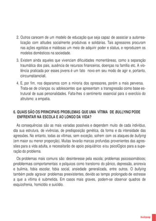 2. Outros carecem de um modelo de educação que seja capaz de associar a autorrea-
     lização com atitudes socialmente produtivas e solidárias. Tais agressores procuram
     nas ações egoIstas e maldosas um meio de adquirir poder e status, e reproduzem os
     modelos domésticos na sociedade.
  3. Existem ainda aqueles que vivenciam dificuldades momentâneas, como a separação
     traumática dos pais, ausência de recursos financeiros, doenças na famIlia etc. A vio-
     lência praticada por esses jovens é um fato novo em seu modo de agir e, portanto,
     circunstancial.
  4. E, por fim, nos deparamos com a minoria dos opressores, porém a mais perversa.
     Trata-se de crianças ou adolescentes que apresentam a transgressão como base es-
     trutural de suas personalidades. Falta-lhes o sentimento essencial para o exercIcio do
     altruIsmo: a empatia.


6. QUAIS SÃO OS PRINCIPAIS PROBLEMAS QUE UMA VÍTIMA DE BULLYING PODE
   ENFRENTAR NA ESCOLA E AO LONGO DA VIDA?

  As consequências são as mais variadas possIveis e dependem muito de cada indivIduo,
da sua estrutura, de vivências, de predisposição genética, da forma e da intensidade das
agressões. No entanto, todas as vItimas, sem exceção, sofrem com os ataques de bullying
(em maior ou menor proporção). Muitas levarão marcas profundas provenientes das agres-
sões para a vida adulta, e necessitarão de apoio psiquiátrico e/ou psicolOgico para a supe-
ração do problema.
  Os problemas mais comuns são: desinteresse pela escola; problemas psicossomáticos;
problemas comportamentais e psIquicos como transtorno do pânico, depressão, anorexia
e bulimia, fobia escolar, fobia social, ansiedade generalizada, entre outros. O bullying
também pode agravar problemas preexistentes, devido ao tempo prolongado de estresse
a que a vItima é submetida. Em casos mais graves, podem-se observar quadros de
esquizofrenia, homicIdio e suicIdio.




                                                                                              9
 