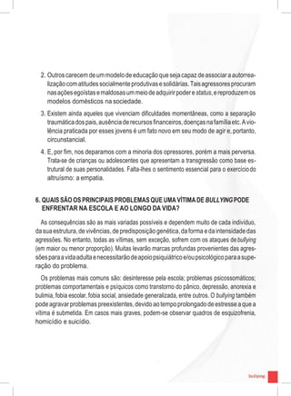 9
2. Outroscarecem deummodelo deeducação quesejacapaz deassociar aautorrea-
lizaçãocom atitudessocialmenteprodutivasesolidárias.Taisagressoresprocuram
nasaçõesegoístasemaldosasummeiodeadquirirpoderestatus,ereproduzemos
modelos domésticos na sociedade.
3. Existem ainda aqueles que vivenciam dificuldades momentâneas, como a separação
traumáticadospais,ausênciaderecursosfinanceiros,doençasnafamíliaetc.Avio-
lência praticada por esses jovens é um fato novo em seu modo de agir e, portanto,
circunstancial.
4. E, por fim, nos deparamos com a minoria dos opressores, porém a mais perversa.
Trata-se de crianças ou adolescentes que apresentam a transgressão como base es-
trutural de suas personalidades. Falta-lhes o sentimento essencial para o exercíciodo
altruísmo: a empatia.
6. QUAIS SÃO OS PRINCIPAIS PROBLEMAS QUE UMA VÍTIMA DE BULLYINGPODE
ENFRENTAR NA ESCOLA E AO LONGO DA VIDA?
As consequências são as mais variadas possíveis e dependem muito de cada indivíduo,
dasuaestrutura,devivências,depredisposição genética,da forma edaintensidadedas
agressões. No entanto, todas as vítimas, sem exceção, sofrem com os ataques debullying
(em maior ou menor proporção). Muitas levarão marcas profundas provenientes das agres-
sõesparaavidaadultaenecessitarãodeapoiopsiquiátricoe/oupsicológicoparaasupe-
ração do problema.
Os problemas mais comuns são: desinteresse pela escola; problemas psicossomáticos;
problemas comportamentais e psíquicos como transtorno do pânico, depressão, anorexia e
bulimia, fobia escolar, fobia social, ansiedade generalizada, entre outros. O bullying também
podeagravarproblemas preexistentes,devido aotempoprolongado deestresseaquea
vítima é submetida. Em casos mais graves, podem-se observar quadros de esquizofrenia,
homicídio e suicídio.
9
 