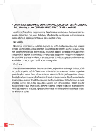 10
7. COMOPERCEBERQUANDOUMACRIANÇAOUADOLESCENTEESTÁSOFRENDO
BULLYING? QUAL O COMPORTAMENTO TÍPICO DESSES JOVENS?
As informações sobre o comportamento das vítimas devem incluir os diversos ambientes
que elas frequentam. Nos casos de bullying é fundamental que os pais e os profissionais da
escola atentem especialmente para os seguintes sinais:
Na Escola:
No recreio encontram-se isoladas do grupo, ou perto de alguns adultos que possam
protegê-las;nasaladeaulaapresentamposturaretraída,faltasfrequentesàsaulas,mos-
tram-se comumente tristes, deprimidas ou aflitas; nos jogos ou atividades em grupo sempre
sãoasúltimasaseremescolhidasousãoexcluídas;aospoucosvãosedesinteressando
das atividades e tarefas escolares; e em casos mais dramáticos apresentam hematomas,
arranhões, cortes, roupas danificadas ou rasgadas.
Em Casa:
Frequentemente se queixam de dores de cabeça, enjoo, dor de estômago, tonturas, vômi-
tos, perda de apetite, insônia.Todos esses sintomas tendem a ser mais intensos no período
que antecede o horário de as vítimas entrarem na escola. Mudanças frequentes eintensas
deestadodehumor,comexplosõesrepentinasdeirritaçãoouraiva.Geralmenteelasnão
têm amigos ou, quando têm são bem poucos; existe uma escassez de telefonemas, e-mails,
torpedos, convites para festas, passeios ou viagens com o grupo escolar. Passam a gastar
mais dinheiro do que o habitual na cantina ou com a compra de objetos diversos com o
intuito de presentear os outros. Apresentam diversas desculpas (inclusive doenças físicas)
para faltar às aulas.
10
 