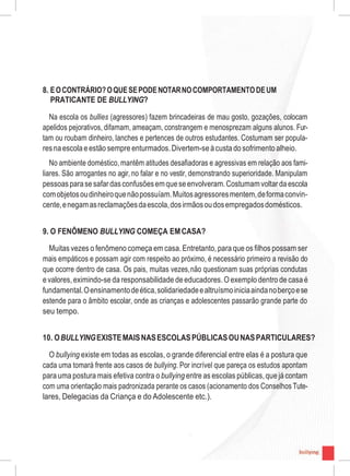 11
8. EOCONTRÁRIO?OQUESEPODENOTARNOCOMPORTAMENTODEUM
PRATICANTE DE BULLYING?
Na escola os bullies (agressores) fazem brincadeiras de mau gosto, gozações, colocam
apelidos pejorativos, difamam, ameaçam, constrangem e menosprezam alguns alunos. Fur-
tam ou roubam dinheiro, lanches e pertences de outros estudantes. Costumam ser popula-
resnaescola eestão sempre enturmados.Divertem-seàcusta dosofrimento alheio.
No ambiente doméstico, mantêm atitudes desafiadoras e agressivas em relação aos fami-
liares. São arrogantes no agir, no falar e no vestir, demonstrando superioridade. Manipulam
pessoasparasesafardasconfusõesemqueseenvolveram.Costumamvoltardaescola
comobjetosoudinheiroquenãopossuíam.Muitosagressoresmentem,deformaconvin-
cente,enegamasreclamaçõesdaescola,dosirmãosoudosempregadosdomésticos.
9. O FENÔMENO BULLYING COMEÇA EMCASA?
Muitas vezes o fenômeno começa em casa.Entretanto,para que os filhos possam ser
mais empáticos e possam agir com respeito ao próximo, é necessário primeiro a revisão do
que ocorre dentro de casa. Os pais, muitas vezes,não questionam suas próprias condutas
evalores,eximindo-sedaresponsabilidade deeducadores.Oexemplo dentro de casa é
fundamental.Oensinamentodeética,solidariedadeealtruísmoiniciaaindanoberçoese
estende para o âmbito escolar, onde as crianças e adolescentes passarão grande parte do
seu tempo.
10. OBULLYINGEXISTEMAISNASESCOLASPÚBLICASOUNASPARTICULARES?
O bullying existe em todas as escolas, o grande diferencial entre elas é a postura que
cada uma tomará frente aos casos de bullying. Por incrível que pareça os estudos apontam
para uma postura mais efetiva contra o bullying entre as escolas públicas,que já contam
com uma orientação mais padronizada perante os casos (acionamento dos Conselhos Tute-
lares, Delegacias da Criança e do Adolescente etc.).
1
 