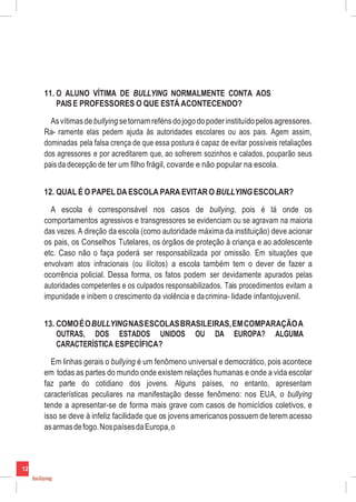 12
11. O ALUNO VÍTIMA DE BULLYING NORMALMENTE CONTA AOS
PAISE PROFESSORES O QUE ESTÁ ACONTECENDO?
Asvítimasdebullyingsetornamrefénsdojogodopoderinstituído pelosagressores.
Ra- ramente elas pedem ajuda às autoridades escolares ou aos pais. Agem assim,
dominadas pela falsa crença de que essa postura é capaz de evitar possíveis retaliações
dos agressores e por acreditarem que, ao sofrerem sozinhos e calados, pouparão seus
pais da decepção de ter um filho frágil, covarde e não popular na escola.
12. QUAL É O PAPEL DA ESCOLA PARA EVITAR O BULLYING ESCOLAR?
A escola é corresponsável nos casos de bullying, pois é lá onde os
comportamentos agressivos e transgressores se evidenciam ou se agravam na maioria
das vezes. A direção da escola (como autoridade máxima da instituição) deve acionar
os pais, os Conselhos Tutelares, os órgãos de proteção à criança e ao adolescente
etc. Caso não o faça poderá ser responsabilizada por omissão. Em situações que
envolvam atos infracionais (ou ilícitos) a escola também tem o dever de fazer a
ocorrência policial. Dessa forma, os fatos podem ser devidamente apurados pelas
autoridades competentes e os culpados responsabilizados. Tais procedimentos evitam a
impunidade e inibem o crescimento da violência e dacrimina- lidade infantojuvenil.
13. COMOÉOBULLYINGNASESCOLASBRASILEIRAS,EMCOMPARAÇÃOA
OUTRAS, DOS ESTADOS UNIDOS OU DA EUROPA? ALGUMA
CARACTERÍSTICA ESPECÍFICA?
Em linhas gerais o bullying é um fenômeno universal e democrático, pois acontece
em todas as partes do mundo onde existem relações humanas e onde a vida escolar
faz parte do cotidiano dos jovens. Alguns países, no entanto, apresentam
características peculiares na manifestação desse fenômeno: nos EUA, o bullying
tende a apresentar-se de forma mais grave com casos de homicídios coletivos, e
isso se deve à infeliz facilidade que os jovens americanos possuem de terem acesso
asarmasdefogo.NospaísesdaEuropa,o
 