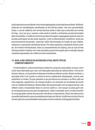 bullyingtendeasemanifestarnaformadesegregaçãosocialaatédaxenofobia.NoBrasil,
observam-se manifestações semelhantes às dos demais países, mas com peculiaridades
locais: o uso de violência com armas brancas ainda é maior que a exercida com armas
de fogo, uma vez que o acesso a elas ainda é restrito a ambientes sociais dominados
pelonarcotráfico.Aviolêncianaforma dedescriminaçãoesegregaçãoaparece maisem
escolas particulares de alto poder aquisitivo, onde os descendentes nordestinos, ainda que
economicamente favorecidos, costumam sofrer discriminação em função de seus hábitos,
sotaques ou expressões idiomáticas típicas. Por esses aspectos é necessário sempre anali-
sar, de maneira individualizada, todos os comportamentos de bullying, pois as suas formas
diversas podem sinalizar com mais precisão as possíveis ações para a redução dessas
variadas expressões da violência entre estudantes.
14. QUALAINFLUÊNCIADASOCIEDADEATUALNESTETIPODE
COMPORTAMENTO?
O individualismo,cultura dos tempos modernos,propiciou essa prática,em que o ter é
muito mais valorizado que o ser,com distorções absurdas de valores éticos.Vive-se em
temposvelozes,comgrandes mudanças emtodasas esferassociais.Nesse contexto,a
educação tanto no lar quanto na escola se tornou rapidamente ultrapassada, confusa, sem
parâmetros ou limites. Os pais passaram a ser permissivos em excesso e os filhos cada vez
mais exigentes, egocêntricos. As crianças tendem a se comportar em sociedade de acordo
comos modelos domésticos.Muitos delesnãosepreocupamcomasregrassociais,não
refletem sobre a necessidade delas no convívio coletivo e, nem sequer se preocupam com
as consequências dos seus atos transgressores. Cabe à sociedade como um todo transmitir
às novas gerações valores educacionais mais éticos e responsáveis.Afinal,são estes jovens
queestãodelineandooqueasociedadeserádaquiemdiante.Auxiliá-loseconduzi-losna
construçãodeumasociedademaisjustaemenosviolenta,éobrigaçãodetodos.
13
 