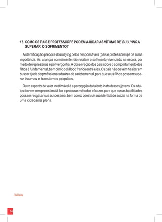 14
15. COMO OS PAISE PROFESSORES PODEM AJUDAR AS VÍTIMAS DE BULLYINGA
SUPERAR O SOFRIMENTO?
Aidentificação precoce dobullying pelos responsáveis (pais eprofessores) é de suma
importância. As crianças normalmente não relatam o sofrimento vivenciado na escola, por
medoderepresáliaseporvergonha.Aobservaçãodos pais sobreocomportamento dos
filhoséfundamental,bemcomoodiálogofrancoentreeles.Ospaisnãodevemhesitarem
buscarajudadeprofissionaisdaáreadesaúdemental,paraqueseusfilhospossamsupe-
rar traumas e transtornos psíquicos.
Outro aspecto de valor inestimável é a percepção do talento inato desses jovens. Os adul-
tosdevemsempre estimulá-loseprocurar métodoseficazes paraqueessashabilidades
possam resgatar sua autoestima,bem como construir sua identidade social na forma de
uma cidadania plena.
 