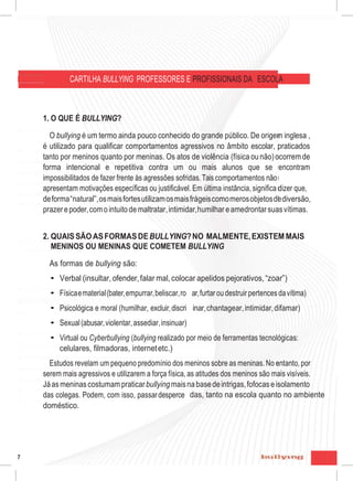 7
PROFISSIONAIS DA ESCOLA
do grande público. De origem inglesa e
ualificar comportamentos agressivos no
uanto por meninas. Os atos de violência
petitivacontra umoumais alunosquese
essões sofridas.Taiscomportamentos não
is. Em última instância, significa dizer que,
frágeis como meros objetos dediversão,
ar, humilhar e amedrontar suas vítimas.
RMALMENTE, EXISTEM MAIS
?
pelidos pejorativos, “zoar”)
ubar,furtaroudestruirpertencesdavítima)
minar, chantagear, intimidar,difamar)
or meio de ferramentas tecnológicas:
eninos sobre as meninas. No entanto, por
s atitudes dos meninos são mais visíveis.
abasedeintrigas,fofocaseisolamento
bidas,tantonaescolaquantonoambiente
CARTILHA BULLYING PROFESSORES E PROFISSIONAIS DA ESCOLA
1. O QUE É BULLYING?
O bullying é um termo ainda pouco conhecido do grande público. De origem inglesa ,
é utilizado para qualificar comportamentos agressivos no âmbito escolar, praticados
tanto por meninos quanto por meninas. Os atos de violência (física ounão)ocorrem de
forma intencional e repetitiva contra um ou mais alunos que se encontram
impossibilitados de fazer frente às agressões sofridas.Tais comportamentos não
apresentam motivações específicas ou justificável. Em última instância, significa dizer que,
deforma“natural”,osmaisfortesutilizamosmaisfrágeiscomomerosobjetosdediversão,
prazerepoder,comointuitodemaltratar,intimidar,humilhar eamedrontarsuasvítimas.
2. QUAIS SÃOASFORMASDEBULLYING?NO MALMENTE,EXISTEM MAIS
MENINOS OU MENINAS QUE COMETEM BULLYING
As formas de bullying são:
• Verbal (insultar, ofender,falar mal, colocar apelidos pejorativos,“zoar”)
• Físicaematerial(bater,empurrar,beliscar,ro
• Psicológica e moral (humilhar, excluir,discri
• Sexual(abusar,violentar,assediar,insinuar)
ar,furtaroudestruirpertencesdavítima)
inar,chantagear,intimidar,difamar)
• Virtual ou Cyberbullying (bullying realizado por meio de ferramentas tecnológicas:
celulares, filmadoras, internetetc.)
Estudos revelam um pequeno predomínio dos meninos sobre as meninas. No entanto, por
serem mais agressivos e utilizarem a força física, as atitudes dos meninos são mais visíveis.
Jáas meninascostumampraticarbullying maisnabasedeintrigas,fofocaseisolamento
das colegas. Podem, com isso, passardesperce
doméstico.
das, tanto na escola quanto no ambiente
7
 