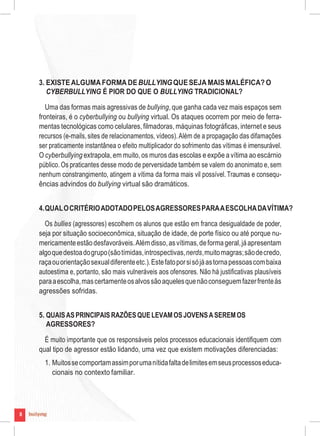 8
3. EXISTEALGUMAFORMA DEBULLYINGQUESEJA MAISMALÉFICA? O
CYBERBULLYING É PIOR DO QUE O BULLYING TRADICIONAL?
Uma das formas mais agressivas de bullying, que ganha cada vez mais espaços sem
fronteiras, é o cyberbullying ou bullying virtual. Os ataques ocorrem por meio de ferra-
mentas tecnológicas como celulares,filmadoras, máquinas fotográficas,internet e seus
recursos (e-mails, sites de relacionamentos, vídeos).Além de a propagação das difamações
ser praticamente instantânea o efeito multiplicador do sofrimento das vítimas é imensurável.
O cyberbullying extrapola,em muito,os muros das escolas e expõe a vítima ao escárnio
público. Os praticantes desse modo de perversidade também se valem do anonimato e,sem
nenhum constrangimento, atingem a vítima da forma mais vil possível.Traumas e consequ-
ências advindos do bullying virtual são dramáticos.
4.QUALOCRITÉRIOADOTADOPELOSAGRESSORESPARAAESCOLHADAVÍTIMA?
Os bullies (agressores) escolhem os alunos que estão em franca desigualdade de poder,
seja por situação socioeconômica, situação de idade, de porte físico ou até porque nu-
mericamenteestãodesfavoráveis.Alémdisso,asvítimas,deformageral,jáapresentam
algoquedestoadogrupo(sãotímidas,introspectivas,nerds,muitomagras;sãodecredo,
raçaouorientaçãosexualdiferenteetc.).Estefatoporsisójáastornapessoascombaixa
autoestima e, portanto, são mais vulneráveis aos ofensores. Não há justificativas plausíveis
paraaescolha,mascertamenteosalvossãoaquelesquenãoconseguemfazerfrenteàs
agressões sofridas.
5. QUAISASPRINCIPAISRAZÕESQUELEVAMOSJOVENSASEREMOS
AGRESSORES?
É muito importante que os responsáveis pelos processos educacionais identifiquem com
qual tipo de agressor estão lidando, uma vez que existem motivações diferenciadas:
1. Muitossecomportamassimporumanítidafaltadelimitesemseusprocessoseduca-
cionais no contexto familiar.
8
 