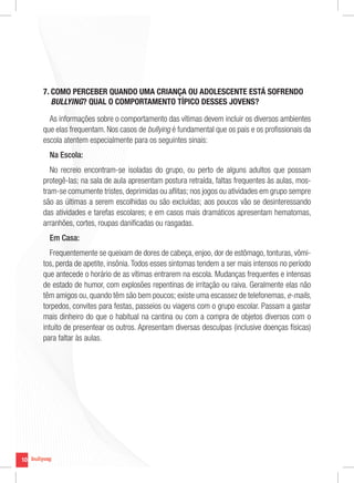 10
10
7. COMO PERCEBER QUANDO UMA CRIANÇA OU ADOLESCENTE ESTÁ SOFRENDO
BULLYING? QUAL O COMPORTAMENTO TÍPICO DESSES JOVENS?
As informações sobre o comportamento das vítimas devem incluir os diversos ambientes
que elas frequentam. Nos casos de bullying é fundamental que os pais e os profissionais da
escola atentem especialmente para os seguintes sinais:
Na Escola:
No recreio encontram-se isoladas do grupo, ou perto de alguns adultos que possam
protegê-las; na sala de aula apresentam postura retraída, faltas frequentes às aulas, mos-
tram-se comumente tristes, deprimidas ou aflitas; nos jogos ou atividades em grupo sempre
são as últimas a serem escolhidas ou são excluídas; aos poucos vão se desinteressando
das atividades e tarefas escolares; e em casos mais dramáticos apresentam hematomas,
arranhões, cortes, roupas danificadas ou rasgadas.
Em Casa:
Frequentemente se queixam de dores de cabeça, enjoo, dor de estômago, tonturas, vômi-
tos, perda de apetite, insônia.Todos esses sintomas tendem a ser mais intensos no período
que antecede o horário de as vítimas entrarem na escola. Mudanças frequentes e intensas
de estado de humor, com explosões repentinas de irritação ou raiva. Geralmente elas não
têm amigos ou, quando têm são bem poucos; existe uma escassez de telefonemas, e-mails,
torpedos, convites para festas, passeios ou viagens com o grupo escolar. Passam a gastar
mais dinheiro do que o habitual na cantina ou com a compra de objetos diversos com o
intuito de presentear os outros. Apresentam diversas desculpas (inclusive doenças físicas)
para faltar às aulas.
 