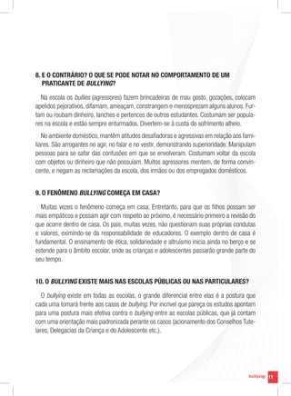 11
11
8. E O CONTRÁRIO? O QUE SE PODE NOTAR NO COMPORTAMENTO DE UM
PRATICANTE DE BULLYING?
Na escola os bullies (agressores) fazem brincadeiras de mau gosto, gozações, colocam
apelidos pejorativos, difamam, ameaçam, constrangem e menosprezam alguns alunos. Fur-
tam ou roubam dinheiro, lanches e pertences de outros estudantes. Costumam ser popula-
res na escola e estão sempre enturmados. Divertem-se à custa do sofrimento alheio.
No ambiente doméstico, mantêm atitudes desafiadoras e agressivas em relação aos fami-
liares. São arrogantes no agir, no falar e no vestir, demonstrando superioridade. Manipulam
pessoas para se safar das confusões em que se envolveram. Costumam voltar da escola
com objetos ou dinheiro que não possuíam. Muitos agressores mentem, de forma convin-
cente, e negam as reclamações da escola, dos irmãos ou dos empregados domésticos.
9. O FENÔMENO BULLYING COMEÇA EM CASA?
Muitas vezes o fenômeno começa em casa. Entretanto, para que os filhos possam ser
mais empáticos e possam agir com respeito ao próximo, é necessário primeiro a revisão do
que ocorre dentro de casa. Os pais, muitas vezes, não questionam suas próprias condutas
e valores, eximindo-se da responsabilidade de educadores. O exemplo dentro de casa é
fundamental. O ensinamento de ética, solidariedade e altruísmo inicia ainda no berço e se
estende para o âmbito escolar, onde as crianças e adolescentes passarão grande parte do
seu tempo.
10. O BULLYING EXISTE MAIS NAS ESCOLAS PÚBLICAS OU NAS PARTICULARES?
O bullying existe em todas as escolas, o grande diferencial entre elas é a postura que
cada uma tomará frente aos casos de bullying. Por incrível que pareça os estudos apontam
para uma postura mais efetiva contra o bullying entre as escolas públicas, que já contam
com uma orientação mais padronizada perante os casos (acionamento dos Conselhos Tute-
lares, Delegacias da Criança e do Adolescente etc.).
 