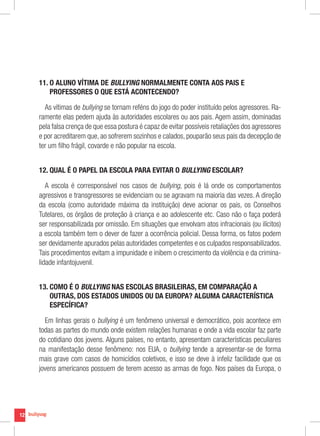 12
11. O ALUNO VÍTIMA DE BULLYING NORMALMENTE CONTA AOS PAIS E
PROFESSORES O QUE ESTÁ ACONTECENDO?
As vítimas de bullying se tornam reféns do jogo do poder instituído pelos agressores. Ra-
ramente elas pedem ajuda às autoridades escolares ou aos pais. Agem assim, dominadas
pela falsa crença de que essa postura é capaz de evitar possíveis retaliações dos agressores
e por acreditarem que, ao sofrerem sozinhos e calados, pouparão seus pais da decepção de
ter um filho frágil, covarde e não popular na escola.
12. QUAL É O PAPEL DA ESCOLA PARA EVITAR O BULLYING ESCOLAR?
A escola é corresponsável nos casos de bullying, pois é lá onde os comportamentos
agressivos e transgressores se evidenciam ou se agravam na maioria das vezes. A direção
da escola (como autoridade máxima da instituição) deve acionar os pais, os Conselhos
Tutelares, os órgãos de proteção à criança e ao adolescente etc. Caso não o faça poderá
ser responsabilizada por omissão. Em situações que envolvam atos infracionais (ou ilícitos)
a escola também tem o dever de fazer a ocorrência policial. Dessa forma, os fatos podem
ser devidamente apurados pelas autoridades competentes e os culpados responsabilizados.
Tais procedimentos evitam a impunidade e inibem o crescimento da violência e da crimina-
lidade infantojuvenil.
13. COMO É O BULLYING NAS ESCOLAS BRASILEIRAS, EM COMPARAÇÃO A
OUTRAS, DOS ESTADOS UNIDOS OU DA EUROPA? ALGUMA CARACTERÍSTICA
ESPECÍFICA?
Em linhas gerais o bullying é um fenômeno universal e democrático, pois acontece em
todas as partes do mundo onde existem relações humanas e onde a vida escolar faz parte
do cotidiano dos jovens. Alguns países, no entanto, apresentam características peculiares
na manifestação desse fenômeno: nos EUA, o bullying tende a apresentar-se de forma
mais grave com casos de homicídios coletivos, e isso se deve à infeliz facilidade que os
jovens americanos possuem de terem acesso as armas de fogo. Nos países da Europa, o
 