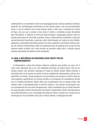 13
bullying tende a se manifestar na forma de segregação social a até da xenofobia. No Brasil,
observam-se manifestações semelhantes às dos demais países, mas com peculiaridades
locais: o uso de violência com armas brancas ainda é maior que a exercida com armas
de fogo, uma vez que o acesso a elas ainda é restrito a ambientes sociais dominados
pelo narcotráfico. A violência na forma de descriminação e segregação aparece mais em
escolas particulares de alto poder aquisitivo, onde os descendentes nordestinos, ainda que
economicamente favorecidos, costumam sofrer discriminação em função de seus hábitos,
sotaques ou expressões idiomáticas típicas. Por esses aspectos é necessário sempre anali-
sar, de maneira individualizada, todos os comportamentos de bullying, pois as suas formas
diversas podem sinalizar com mais precisão as possíveis ações para a redução dessas
variadas expressões da violência entre estudantes.
14. QUAL A INFLUÊNCIA DA SOCIEDADE ATUAL NESTE TIPO DE
COMPORTAMENTO?
O individualismo, cultura dos tempos modernos, propiciou essa prática, em que o ter é
muito mais valorizado que o ser, com distorções absurdas de valores éticos. Vive-se em
tempos velozes, com grandes mudanças em todas as esferas sociais. Nesse contexto, a
educação tanto no lar quanto na escola se tornou rapidamente ultrapassada, confusa, sem
parâmetros ou limites. Os pais passaram a ser permissivos em excesso e os filhos cada vez
mais exigentes, egocêntricos. As crianças tendem a se comportar em sociedade de acordo
com os modelos domésticos. Muitos deles não se preocupam com as regras sociais, não
refletem sobre a necessidade delas no convívio coletivo e, nem sequer se preocupam com
as consequências dos seus atos transgressores. Cabe à sociedade como um todo transmitir
às novas gerações valores educacionais mais éticos e responsáveis.Afinal, são estes jovens
que estão delineando o que a sociedade será daqui em diante. Auxiliá-los e conduzi-los na
construção de uma sociedade mais justa e menos violenta, é obrigação de todos.
 