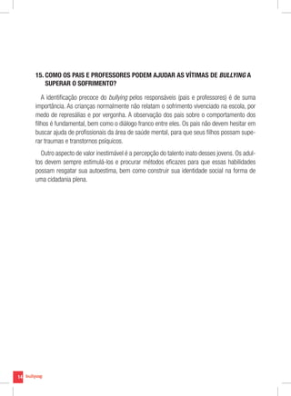 14
15. COMO OS PAIS E PROFESSORES PODEM AJUDAR AS VÍTIMAS DE BULLYING A
SUPERAR O SOFRIMENTO?
A identificação precoce do bullying pelos responsáveis (pais e professores) é de suma
importância. As crianças normalmente não relatam o sofrimento vivenciado na escola, por
medo de represálias e por vergonha. A observação dos pais sobre o comportamento dos
filhos é fundamental, bem como o diálogo franco entre eles. Os pais não devem hesitar em
buscar ajuda de profissionais da área de saúde mental, para que seus filhos possam supe-
rar traumas e transtornos psíquicos.
Outro aspecto de valor inestimável é a percepção do talento inato desses jovens. Os adul-
tos devem sempre estimulá-los e procurar métodos eficazes para que essas habilidades
possam resgatar sua autoestima, bem como construir sua identidade social na forma de
uma cidadania plena.
 