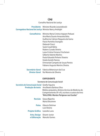 Conselho Nacional de Justiça
Presidente Ministro Ricardo Lewandowski
Corregedora Nacional de Justiça Ministra Nancy Andrighi
Conselheiros Ministra Maria Cristina Irigoyen Peduzzi
Ana Maria Duarte Amarante Brito
Guilherme Calmon Nogueira da Gama
Flavio Portinho Sirangelo
Deborah Ciocci
Saulo Casali Bahia
Rubens Curado Silveira
Luiza Cristina Fonseca Frischeisen
Gilberto Valente Martins
Paulo Eduardo Pinheiro Teixeira
Gisela Gondin Ramos
Emmanoel Campelo de Souza Pereira
Fabiano Augusto Martins Silveira
Secretário-Geral Fabrício Bittencourt da Cruz
Diretor-Geral Rui Moreira de Oliveira
		EXPEDIENTE
Secretaria de Comunicação Social
Secretária de Comunicação Social Giselly Siqueira
Produção de texto	Ana Beatriz Barbosa Silva
Médica psiquiatra, diretora técnica da Medicina do
Comportamento SP e RJ, escritora e autora do livro
“BULLYING: Mentes Perigosas nas Escolas”
Revisão Geysa Bigonha
		 Maria Deusirene
Fotos Gláucio Dettmar
		 Luiz Silveira
Projeto Gráfico Leandro Luna
Arte, Design Divanir Junior
e Editoração Marcelo Gomes
 