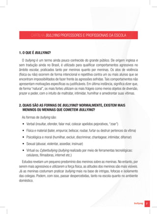 7
CARTILHA BULLYING PROFESSORES E PROFISSIONAIS DA ESCOLA
1. O QUE É BULLYING?
O bullying é um termo ainda pouco conhecido do grande público. De origem inglesa e
sem tradução ainda no Brasil, é utilizado para qualificar comportamentos agressivos no
âmbito escolar, praticados tanto por meninos quanto por meninas. Os atos de violência
(física ou não) ocorrem de forma intencional e repetitiva contra um ou mais alunos que se
encontram impossibilitados de fazer frente às agressões sofridas.Tais comportamentos não
apresentam motivações específicas ou justificáveis. Em última instância, significa dizer que,
de forma “natural”, os mais fortes utilizam os mais frágeis como meros objetos de diversão,
prazer e poder, com o intuito de maltratar, intimidar, humilhar e amedrontar suas vítimas.
2. QUAIS SÃO AS FORMAS DE BULLYING? NORMALMENTE, EXISTEM MAIS
MENINOS OU MENINAS QUE COMETEM BULLYING?
As formas de bullying são:
• Verbal (insultar, ofender, falar mal, colocar apelidos pejorativos, “zoar”)
• Física e material (bater, empurrar, beliscar, roubar, furtar ou destruir pertences da vítima)
• Psicológica e moral (humilhar, excluir, discriminar, chantagear, intimidar, difamar)
• Sexual (abusar, violentar, assediar, insinuar)
• Virtual ou Cyberbullying (bullying realizado por meio de ferramentas tecnológicas:
celulares, filmadoras, internet etc.)
Estudos revelam um pequeno predomínio dos meninos sobre as meninas. No entanto, por
serem mais agressivos e utilizarem a força física, as atitudes dos meninos são mais visíveis.
Já as meninas costumam praticar bullying mais na base de intrigas, fofocas e isolamento
das colegas. Podem, com isso, passar despercebidas, tanto na escola quanto no ambiente
doméstico.
7
PROFESSORES E PROFISSIONAIS DA ESCOLA
é um termo ainda pouco conhecido do grande público. De origem inglesa e
sem tradução ainda no Brasil, é utilizado para qualificar comportamentos agressivos no
âmbito escolar, praticados tanto por meninos quanto por meninas. Os atos de violência
(física ou não) ocorrem de forma intencional e repetitiva contra um ou mais alunos que se
encontram impossibilitados de fazer frente às agressões sofridas.Tais comportamentos não
apresentam motivações específicas ou justificáveis. Em última instância, significa dizer que,
de forma “natural”, os mais fortes utilizam os mais frágeis como meros objetos de diversão,
prazer e poder, com o intuito de maltratar, intimidar, humilhar e amedrontar suas vítimas.
? NORMALMENTE, EXISTEM MAIS
BULLYING?
BULLYING?
BULLYING
Verbal (insultar, ofender, falar mal, colocar apelidos pejorativos, “zoar”)
Física e material (bater, empurrar, beliscar, roubar, furtar ou destruir pertences da vítima)
Psicológica e moral (humilhar, excluir, discriminar, chantagear, intimidar, difamar)
realizado por meio de ferramentas tecnológicas:
Estudos revelam um pequeno predomínio dos meninos sobre as meninas. No entanto, por
serem mais agressivos e utilizarem a força física, as atitudes dos meninos são mais visíveis.
mais na base de intrigas, fofocas e isolamento
das colegas. Podem, com isso, passar despercebidas, tanto na escola quanto no ambiente
 