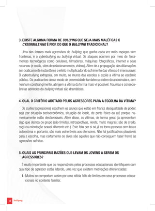 8
8
3. EXISTE ALGUMA FORMA DE BULLYING QUE SEJA MAIS MALÉFICA? O
CYBERBULLYING É PIOR DO QUE O BULLYING TRADICIONAL?
Uma das formas mais agressivas de bullying, que ganha cada vez mais espaços sem
fronteiras, é o cyberbullying ou bullying virtual. Os ataques ocorrem por meio de ferra-
mentas tecnológicas como celulares, filmadoras, máquinas fotográficas, internet e seus
recursos (e-mails, sites de relacionamentos, vídeos).Além de a propagação das difamações
ser praticamente instantânea o efeito multiplicador do sofrimento das vítimas é imensurável.
O cyberbullying extrapola, em muito, os muros das escolas e expõe a vítima ao escárnio
público. Os praticantes desse modo de perversidade também se valem do anonimato e, sem
nenhum constrangimento, atingem a vítima da forma mais vil possível.Traumas e consequ-
ências advindos do bullying virtual são dramáticos.
4. QUAL O CRITÉRIO ADOTADO PELOS AGRESSORES PARA A ESCOLHA DA VÍTIMA?
Os bullies (agressores) escolhem os alunos que estão em franca desigualdade de poder,
seja por situação socioeconômica, situação de idade, de porte físico ou até porque nu-
mericamente estão desfavoráveis. Além disso, as vítimas, de forma geral, já apresentam
algo que destoa do grupo (são tímidas, introspectivas, nerds, muito magras; são de credo,
raça ou orientação sexual diferente etc.). Este fato por si só já as torna pessoas com baixa
autoestima e, portanto, são mais vulneráveis aos ofensores. Não há justificativas plausíveis
para a escolha, mas certamente os alvos são aqueles que não conseguem fazer frente às
agressões sofridas.
5. QUAIS AS PRINCIPAIS RAZÕES QUE LEVAM OS JOVENS A SEREM OS
AGRESSORES?
É muito importante que os responsáveis pelos processos educacionais identifiquem com
qual tipo de agressor estão lidando, uma vez que existem motivações diferenciadas:
1. Muitos se comportam assim por uma nítida falta de limites em seus processos educa-
cionais no contexto familiar.
 