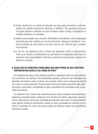 9
9
2. Outros carecem de um modelo de educação que seja capaz de associar a autorrea-
lização com atitudes socialmente produtivas e solidárias. Tais agressores procuram
nas ações egoístas e maldosas um meio de adquirir poder e status, e reproduzem os
modelos domésticos na sociedade.
3. Existem ainda aqueles que vivenciam dificuldades momentâneas, como a separação
traumática dos pais, ausência de recursos financeiros, doenças na família etc. A vio-
lência praticada por esses jovens é um fato novo em seu modo de agir e, portanto,
circunstancial.
4. E, por fim, nos deparamos com a minoria dos opressores, porém a mais perversa.
Trata-se de crianças ou adolescentes que apresentam a transgressão como base es-
trutural de suas personalidades. Falta-lhes o sentimento essencial para o exercício do
altruísmo: a empatia.
6. QUAIS SÃO OS PRINCIPAIS PROBLEMAS QUE UMA VÍTIMA DE BULLYING PODE
ENFRENTAR NA ESCOLA E AO LONGO DA VIDA?
As consequências são as mais variadas possíveis e dependem muito de cada indivíduo,
da sua estrutura, de vivências, de predisposição genética, da forma e da intensidade das
agressões. No entanto, todas as vítimas, sem exceção, sofrem com os ataques de bullying
(em maior ou menor proporção). Muitas levarão marcas profundas provenientes das agres-
sões para a vida adulta e necessitarão de apoio psiquiátrico e/ou psicológico para a supe-
ração do problema.
Os problemas mais comuns são: desinteresse pela escola; problemas psicossomáticos;
problemas comportamentais e psíquicos como transtorno do pânico, depressão, anorexia e
bulimia, fobia escolar, fobia social, ansiedade generalizada, entre outros. O bullying também
pode agravar problemas preexistentes, devido ao tempo prolongado de estresse a que a
vítima é submetida. Em casos mais graves, podem-se observar quadros de esquizofrenia,
homicídio e suicídio.
 