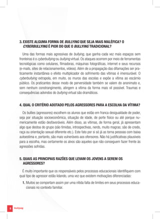 3. EXISTE ALGUMA FORMA DE BULLYING QUE SEJA MAIS MALÉFICA? O
       CYBERBULLYING É PIOR DO QUE O BULLYING TRADICIONAL?

       Uma das formas mais agressivas de bullying, que ganha cada vez mais espaços sem
    fronteiras é o cyberbullying ou bullying virtual. Os ataques ocorrem por meio de ferramentas
    tecnológicas como celulares, filmadoras, máquinas fotográficas, internet e seus recursos
    (e-mails, sites de relacionamentos, vídeos). Além de a propagação das difamações ser pra-
    ticamente instantânea o efeito multiplicador do sofrimento das vítimas é imensurável. O
    cyberbullying extrapola, em muito, os muros das escolas e expõe a vítima ao escárnio
    público. Os praticantes desse modo de perversidade também se valem do anonimato e,
    sem nenhum constrangimento, atingem a vítima da forma mais vil possível. Traumas e
    consequências advindos do bullying virtual são dramáticos.


    4. QUAL O CRITÉRIO ADOTADO PELOS AGRESSORES PARA A ESCOLHA DA VÍTIMA?

      Os bullies (agressores) escolhem os alunos que estão em franca desigualdade de poder,
    seja por situação socioeconômica, situação de idade, de porte físico ou até porque nu-
    mericamente estão desfavoráveis. Além disso, as vítimas, de forma geral, já apresentam
    algo que destoa do grupo (são tímidas, introspectivas, nerds, muito magras; são de credo,
    raça ou orientação sexual diferente etc.). Este fato por si só já as torna pessoas com baixa
    autoestima e, portanto, são mais vulneráveis aos ofensores. Não há justificativas plausíveis
    para a escolha, mas certamente os alvos são aqueles que não conseguem fazer frente às
    agressões sofridas.


    5. QUAIS AS PRINCIPAIS RAZÕES QUE LEVAM OS JOVENS A SEREM OS
       AGRESSORES?

      É muito importante que os responsáveis pelos processos educacionais identifiquem com
    qual tipo de agressor estão lidando, uma vez que existem motivações diferenciadas:
      1. Muitos se comportam assim por uma nítida falta de limites em seus processos educa-
         cionais no contexto familiar.




8
 