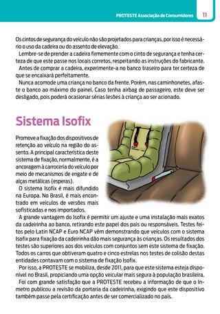 PROTESTE Associação de Consumidores

11

Os cintos de segurança do veículo não são projetados para crianças, por isso é necessário o uso da cadeira ou do assento de elevação.
Lembre-se de prender a cadeira firmemente com o cinto de segurança e tenha certeza de que este passe nos locais corretos, respeitando as instruções do fabricante.
Antes de comprar a cadeira, experimente-a no banco traseiro para ter certeza de
que se encaixará perfeitamente.
Nunca acomode uma criança no banco da frente. Porém, nas caminhonetes, afaste o banco ao máximo do painel. Caso tenha airbag de passageiro, este deve ser
desligado, pois poderá ocasionar sérias lesões à criança ao ser acionado.

Sistema Isofix
Promove a fixação dos dispositivos de
retenção ao veículo na região do assento. A principal característica deste
sistema de fixação, normalmente, é a
ancoragem à carroceria do veículo por
meio de mecanismos de engate e de
alças metálicas (esperas).
O sistema Isofix é mais difundido
na Europa. No Brasil, é mais encontrado em veículos de versões mais
sofisticadas e nos importados.
A grande vantagem do Isofix é permitir um ajuste e uma instalação mais exatos
da cadeirinha ao banco, retirando este papel dos pais ou responsáveis. Testes feitos pelo Latin NCAP e Euro NCAP vêm demonstrando que veículos com o sistema
Isofix para fixação da cadeirinha dão mais segurança às crianças. Os resultados dos
testes são superiores aos dos veículos com conjuntos sem este sistema de fixação.
Todos os carros que obtiveram quatro e cinco estrelas nos testes de colisão destas
entidades contavam com o sistema de fixação Isofix.
Por isso, a PROTESTE se mobiliza, desde 2011, para que este sistema esteja disponível no Brasil, propiciando uma opção veicular mais segura à população brasileira.
Foi com grande satisfação que a PROTESTE recebeu a informação de que o Inmetro publicou a revisão da portaria da cadeirinha, exigindo que este dispositivo
também passe pela certificação antes de ser comercializado no país.

 