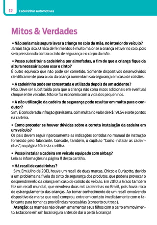 12

Cadeirinhas Automotivas

Mitos & Verdades
•	Não seria mais seguro levar a criança no colo da mãe, no interior do veículo?
Jamais faça isso. O risco de ferimentos é muito maior se a criança estiver no colo, pois
será pressionada contra o cinto de segurança e o corpo da mãe.
•	Posso substituir a cadeirinha por almofadas, a fim de que a criança fique da
altura necessária para usar o cinto?
É outro equívoco que não pode ser cometido. Somente dispositivos desenvolvidos
cientificamente para o uso da criança aumentam sua segurança em caso de colisões.
•	A cadeirinha pode ser consertada e utilizada depois de um acidente?
Não. Deve ser substituída para que a criança não corra riscos adicionais em eventual
choque entre veículos. Não se faz economia com a vida dos pequeninos.
•	A não utilização da cadeira de segurança pode resultar em multa para o condutor?
Sim. É considerada infração gravíssima, com multa no valor de R$ 191,54 e sete pontos
na carteira.
•	Como proceder se houver dúvidas sobre a correta instalação da cadeira em
um veículo?
Os pais devem seguir rigorosamente as indicações contidas no manual de instrução
fornecido pelo fabricante. Consulte, também, o capítulo “Como instalar as cadeirinhas”, na página 10 desta cartilha.
•	Posso instalar a cadeira em veículo equipado com airbag?
Leia as informações na página 11 desta cartilha.
•	Há recall de cadeirinhas?
Sim. Em julho de 2013, houve um recall de duas marcas, Chicco e Burigotto, devido
a um problema na fivela do cinto de segurança dos produtos, que poderia provocar o
desprendimento da criança em caso de colisão do veículo. Em 2010, a Graco também
fez um recall mundial, que envolveu duas mil cadeirinhas no Brasil, pois havia risco
de estrangulamento das crianças. Ao tomar conhecimento de um recall envolvendo
dispositivo da marca que você comprou, entre em contato imediatamente com o fabricante para tomar as providências necessárias (conserto ou troca).
Atenção: as mamães não devem amamentar seus filhos com o carro em movimento. Estacione em um local seguro antes de dar o peito à criança!

 