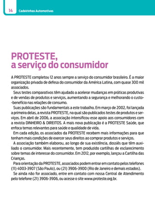 14

Cadeirinhas Automotivas

PROTESTE,
a serviço do consumidor
A Proteste completou 12 anos sempre a serviço do consumidor brasileiro. É a maior
organização privada de defesa do consumidor da América Latina, com quase 300 mil
associados.
Seus testes comparativos têm ajudado a acelerar mudanças em práticas produtivas
e de vendas de produtos e serviços, aumentando a segurança e melhorando o custo-benefício nas relações de consumo.
Suas publicações são fundamentais a este trabalho. Em março de 2002, foi lançada
a primeira delas, a revista Proteste, na qual são publicados testes de produtos e serviços. Em abril de 2006, a associação intensificou esse apoio aos consumidores com
a revista DINHEIRO & DIREITOS. A mais nova publicação é a ProTeste Saúde, que
enfoca temas relevantes para saúde e qualidade de vida.
Em cada edição, os associados da Proteste recebem mais informações para que
tenham mais condições de exercer seus direitos ao comprar produtos e serviços.
A associação também elaborou, ao longo de sua existência, dossiês que têm auxiliado o consumidor. Mais recentemente, tem produzido cartilhas de esclarecimento
sobre temas de interesse do consumidor. Em 2012, por exemplo, lançou a Cartilha das
Crianças.
Para orientação da Proteste, associados podem entrar em contato pelos telefones
(11) 4003-3907 (São Paulo), ou (21) 3906-3900 (Rio de Janeiro e demais estados).
Se ainda não for associado, entre em contato com nossa Central de Atendimento
pelo telefone (21) 3906-3906, ou acesse o site www.proteste.org.br.

 