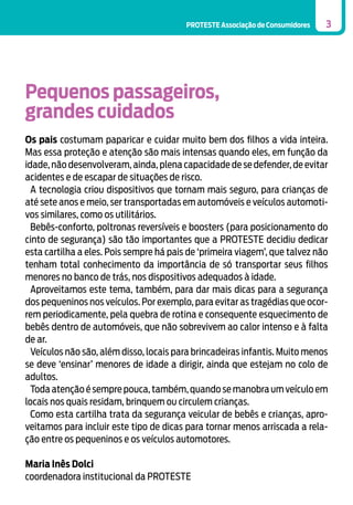 PROTESTE Associação de Consumidores

3

Pequenos passageiros,
grandes cuidados
Os pais costumam paparicar e cuidar muito bem dos filhos a vida inteira.
Mas essa proteção e atenção são mais intensas quando eles, em função da
idade, não desenvolveram, ainda, plena capacidade de se defender, de evitar
acidentes e de escapar de situações de risco.
A tecnologia criou dispositivos que tornam mais seguro, para crianças de
até sete anos e meio, ser transportadas em automóveis e veículos automotivos similares, como os utilitários.
Bebês-conforto, poltronas reversíveis e boosters (para posicionamento do
cinto de segurança) são tão importantes que a PROTESTE decidiu dedicar
esta cartilha a eles. Pois sempre há pais de ‘primeira viagem’, que talvez não
tenham total conhecimento da importância de só transportar seus filhos
menores no banco de trás, nos dispositivos adequados à idade.
Aproveitamos este tema, também, para dar mais dicas para a segurança
dos pequeninos nos veículos. Por exemplo, para evitar as tragédias que ocorrem periodicamente, pela quebra de rotina e consequente esquecimento de
bebês dentro de automóveis, que não sobrevivem ao calor intenso e à falta
de ar.
Veículos não são, além disso, locais para brincadeiras infantis. Muito menos
se deve ‘ensinar’ menores de idade a dirigir, ainda que estejam no colo de
adultos.
Toda atenção é sempre pouca, também, quando se manobra um veículo em
locais nos quais residam, brinquem ou circulem crianças.
Como esta cartilha trata da segurança veicular de bebês e crianças, aproveitamos para incluir este tipo de dicas para tornar menos arriscada a relação entre os pequeninos e os veículos automotores.
Maria Inês Dolci
coordenadora institucional da PROTESTE

 