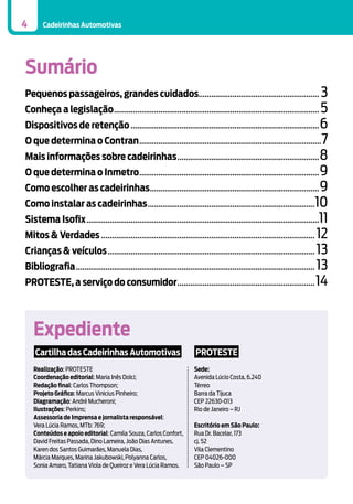 4

Cadeirinhas Automotivas

Sumário
Pequenos passageiros, grandes cuidados......................................................... 3

Conheça a legislação.................................................................................................. 5
Dispositivos de retenção.......................................................................................... 6

O que determina o Contran....................................................................................... 7
Mais informações sobre cadeirinhas.................................................................... 8
O que determina o Inmetro...................................................................................... 9
Como escolher as cadeirinhas................................................................................. 9

Como instalar as cadeirinhas................................................................................10

Sistema Isofix...............................................................................................................11
Mitos & Verdades...................................................................................................... 12
Crianças & veículos................................................................................................... 13
Bibliografia.................................................................................................................. 13
PROTESTE, a serviço do consumidor.................................................................. 14

Expediente
Cartilha das Cadeirinhas Automotivas

PROTESTE

Realização: PROTESTE
Coordenação editorial: Maria Inês Dolci;
Redação final: Carlos Thompson;
Projeto Gráfico: Marcus Vinicius Pinheiro;
Diagramação: André Mucheroni;
Ilustrações: Perkins;
Assessoria de Imprensa e jornalista responsável:
Vera Lúcia Ramos, MTb: 769;
Conteúdos e apoio editorial: Camila Souza, Carlos Confort,
David Freitas Passada, Dino Lameira, João Dias Antunes,
Karen dos Santos Guimarães, Manuela Dias,
Márcia Marques, Marina Jakubowski, Polyanna Carlos,
Sonia Amaro, Tatiana Viola de Queiroz e Vera Lúcia Ramos.

Sede:
Avenida Lúcio Costa, 6.240
Térreo
Barra da Tijuca
CEP 22630-013
Rio de Janeiro – RJ
Escritório em São Paulo:
Rua Dr. Bacelar, 173
cj. 52
Vila Clementino
CEP 04026-000
São Paulo – SP

 
