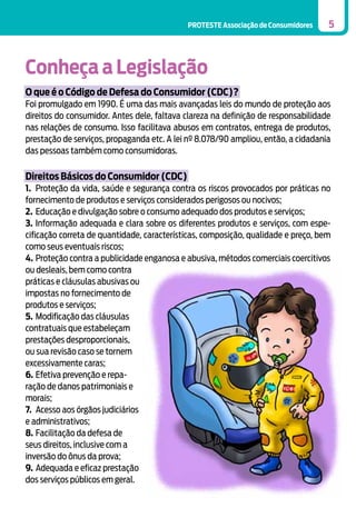PROTESTE Associação de Consumidores

5

Conheça a Legislação
O que é o Código de Defesa do Consumidor (CDC)?
Foi promulgado em 1990. É uma das mais avançadas leis do mundo de proteção aos
direitos do consumidor. Antes dele, faltava clareza na definição de responsabilidade
nas relações de consumo. Isso facilitava abusos em contratos, entrega de produtos,
prestação de serviços, propaganda etc. A lei nº 8.078/90 ampliou, então, a cidadania
das pessoas também como consumidoras.

Direitos Básicos do Consumidor (CDC)
1.	 Proteção da vida, saúde e segurança contra os riscos provocados por práticas no
fornecimento de produtos e serviços considerados perigosos ou nocivos;
2.	 Educação e divulgação sobre o consumo adequado dos produtos e serviços;
3.	Informação adequada e clara sobre os diferentes produtos e serviços, com especificação correta de quantidade, características, composição, qualidade e preço, bem
como seus eventuais riscos;
4.	 Proteção contra a publicidade enganosa e abusiva, métodos comerciais coercitivos
ou desleais, bem como contra
práticas e cláusulas abusivas ou
impostas no fornecimento de
produtos e serviços;
5.	 Modificação das cláusulas
contratuais que estabeleçam
prestações desproporcionais,
ou sua revisão caso se tornem
excessivamente caras;
6.	Efetiva prevenção e reparação de danos patrimoniais e
morais;
7.	 Acesso aos órgãos judiciários
e administrativos;
8.	Facilitação da defesa de
seus direitos, inclusive com a
inversão do ônus da prova;
9.	 Adequada e eficaz prestação
dos serviços públicos em geral.

 