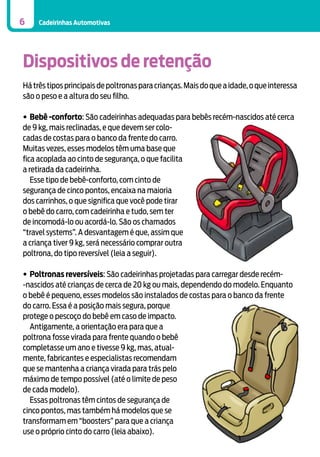 6

Cadeirinhas Automotivas

Dispositivos de retenção
Há três tipos principais de poltronas para crianças. Mais do que a idade, o que interessa
são o peso e a altura do seu filho.
•	Bebê -conforto: São cadeirinhas adequadas para bebês recém-nascidos até cerca
de 9 kg, mais reclinadas, e que devem ser colocadas de costas para o banco da frente do carro.
Muitas vezes, esses modelos têm uma base que
fica acoplada ao cinto de segurança, o que facilita
a retirada da cadeirinha.
	 Esse tipo de bebê-conforto, com cinto de
segurança de cinco pontos, encaixa na maioria
dos carrinhos, o que significa que você pode tirar
o bebê do carro, com cadeirinha e tudo, sem ter
de incomodá-lo ou acordá-lo. São os chamados
“travel systems”. A desvantagem é que, assim que
a criança tiver 9 kg, será necessário comprar outra
poltrona, do tipo reversível (leia a seguir).
•	Poltronas reversíveis: São cadeirinhas projetadas para carregar desde recém-nascidos até crianças de cerca de 20 kg ou mais, dependendo do modelo. Enquanto
o bebê é pequeno, esses modelos são instalados de costas para o banco da frente
do carro. Essa é a posição mais segura, porque
protege o pescoço do bebê em caso de impacto.
	 Antigamente, a orientação era para que a
poltrona fosse virada para frente quando o bebê
completasse um ano e tivesse 9 kg, mas, atualmente, fabricantes e especialistas recomendam
que se mantenha a criança virada para trás pelo
máximo de tempo possível (até o limite de peso
de cada modelo).
	 Essas poltronas têm cintos de segurança de
cinco pontos, mas também há modelos que se
transformam em “boosters” para que a criança
use o próprio cinto do carro (leia abaixo).

 
