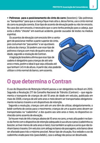 PROTESTE Associação de Consumidores

7

•	Poltronas para o posicionamento do cinto do carro (boosters): São poltronas
ou “banquinhos” para que a criança fique mais alta e, dessa forma, use o cinto normal
do carro na posição correta. Esse tipo de assento de elevação pode ou não ter encosto.
No caso dos sem encosto, é necessário que o carro tenha proteção para a cabeça, que
evita o efeito “chicote” em eventual acidente, grande causador de lesões na medula
espinhal.
	 Os assentos de elevação com encosto têm a vantagem de posicionar melhor a parte superior do cinto,
pois costumam ter “passantes” e ser ajustáveis
à altura da criança. Só podem usar esse tipo de
poltrona crianças com mais de quatro anos de
idade, segundo a resolução do Contran.
	 A legislação brasileira afirma que esse tipo de
cadeira é obrigatório para crianças de até sete
anos e meio, porém o ideal é que seja utilizada até
que tenham 1,45 m de altura. A partir daí, elas poderão
utilizar o cinto normal do banco, sem assento.

O que determina o Contran
O uso do Dispositivo de Retenção Infantil passou a ser obrigatório no Brasil em 2010.
Segundo a Resolução 277 do Conselho Nacional de Trânsito (Contran) – que regulamenta o transporte de crianças de até 10 anos de idade em veículos, publicada em
maio de 2008, crianças de até sete anos e meio devem ser transportadas obrigatoriamente no banco traseiro e em dispositivos de retenção.
Segundo a resolução, crianças com até um ano têm de utilizar, obrigatoriamente, o
bebê-conforto de costas para o movimento; crianças de um a quatro anos devem ser
transportadas na “cadeirinha”, e dos quatro aos sete anos e meio, no dispositivo conhecido como assento de elevação.
Se houver mais de três crianças abaixo de 10 anos no carro, a mais alta pode ir no banco da frente com o dispositivo de retenção adequado à sua altura e peso (cadeirinha ou
booster, se tiver menos de sete anos e meio). Isso também se aplica a carros que não tenham banco traseiro. Em veículos com airbag no banco do passageiro, este banco deve
ser afastado para trás o máximo possível. Nesse tipo de situação, fica vedado o uso da
cadeirinha virado para trás (para bebês), caso o airbag não possa ser desativado.

 