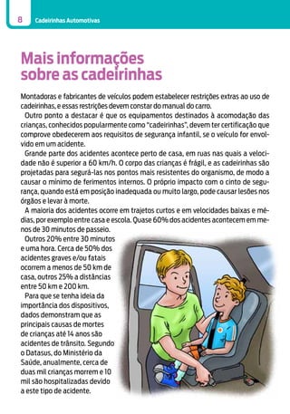 8

Cadeirinhas Automotivas

Mais informações
sobre as cadeirinhas
Montadoras e fabricantes de veículos podem estabelecer restrições extras ao uso de
cadeirinhas, e essas restrições devem constar do manual do carro.
Outro ponto a destacar é que os equipamentos destinados à acomodação das
crianças, conhecidos popularmente como “cadeirinhas”, devem ter certificação que
comprove obedecerem aos requisitos de segurança infantil, se o veículo for envolvido em um acidente.
Grande parte dos acidentes acontece perto de casa, em ruas nas quais a velocidade não é superior a 60 km/h. O corpo das crianças é frágil, e as cadeirinhas são
projetadas para segurá-las nos pontos mais resistentes do organismo, de modo a
causar o mínimo de ferimentos internos. O próprio impacto com o cinto de segurança, quando está em posição inadequada ou muito largo, pode causar lesões nos
órgãos e levar à morte.
A maioria dos acidentes ocorre em trajetos curtos e em velocidades baixas e médias, por exemplo entre casa e escola. Quase 60% dos acidentes acontecem em menos de 30 minutos de passeio.
Outros 20% entre 30 minutos
e uma hora. Cerca de 50% dos
acidentes graves e/ou fatais
ocorrem a menos de 50 km de
casa, outros 25% a distâncias
entre 50 km e 200 km.
Para que se tenha ideia da
importância dos dispositivos,
dados demonstram que as
principais causas de mortes
de crianças até 14 anos são
acidentes de trânsito. Segundo
o Datasus, do Ministério da
Saúde, anualmente, cerca de
duas mil crianças morrem e 10
mil são hospitalizadas devido
a este tipo de acidente.

 