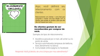 Aqui, você definirá seu
relacionamento com os
clientes.
Relacionamento com clientes = como farei para
conquistar e manter uma boa relação com os
clientes, para ampliar as vendas e para que eles
não me troquem por outro.
Os clientes gostam de ser
reconhecidos por comprar de
você.
Exemplos de tipos de relacionamento:
• Assistência pessoal por e-mail, call center ou no
ponto de venda
• Serviços automatizados (empresas de telefonia,
Auto atendimento no banco)
• Comunidade online (página no Facebook)
Responda: Você já desistiu de uma compra por mau-atendimento?
 
