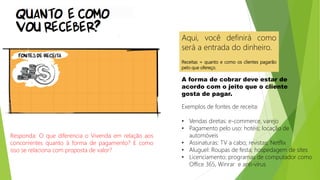 Aqui, você definirá como
será a entrada do dinheiro.
Receitas = quanto e como os clientes pagarão
pelo que ofereço.
A forma de cobrar deve estar de
acordo com o jeito que o cliente
gosta de pagar.
Exemplos de fontes de receita:
• Vendas diretas: e-commerce, varejo
• Pagamento pelo uso: hotéis; locação de
automóveis
• Assinaturas: TV a cabo; revistas; Netflix
• Aluguel: Roupas de festa; hospedagem de sites
• Licenciamento: programas de computador como
Office 365, Winrar e anti-vírus
Responda: O que diferencia o Vivenda em relação aos
concorrentes quanto à forma de pagamento? E como
isso se relaciona com proposta de valor?
 