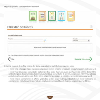 10
A Figura 3 apresenta a tela de Cadastro do imóvel.
Nesta tela, o usuário deve clicar em uma das figuras para cadastrar seu imóvel nos seguintes casos:
»» Imóvel rural: Esta opção é para as pessoas que possuem imóveis em zonas rurais ou em zonas urbanas com destinação rural;
»» Imóvel rural de povos e comunidades tradicionais: Esta opção é para os grupos que façam uso coletivo do território,
sendo eles: povos de comunidades tradicionais, quilombolas, comunidades de terreiro, extrativistas, ribeirinhos, caboclos,
pescadores artesanais, pomeranos, dentre outros (disponível apenas para as entidades representativas destes grupos);
»» Imóvel rural de assentamentos da reforma agrária: Esta opção é para o usuário que irá cadastrar um imóvel pertencente aos
assentamentos instituídos por órgãos federais, estaduais e municipais (disponível apenas para os órgãos fundiários).
 