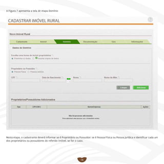 14
A Figura 7 apresenta a tela de etapa Domínio
Nesta etapa, o cadastrante deverá informar se é Proprietário ou Possuidor; se é Pessoa Física ou Pessoa Jurídica e identificar cada um
dos proprietários ou possuidores do referido imóvel, se for o caso.
 