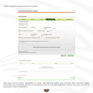 15
A Figura 8 apresenta a tela da etapa Documentação.
Nesta etapa, deve-se escolher “propriedade” ou “posse”. Dependendo da escolha, serão solicitados dados referentes à opção,
por exemplo, para propriedade: escritura, n° do documento, área, etc. Para posse: especificar o tipo de documento, que pode ser
selecionado na lista correspondente.
 