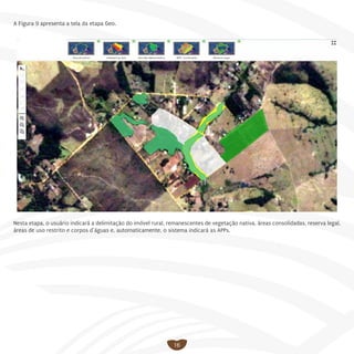16
A Figura 9 apresenta a tela da etapa Geo.
Nesta etapa, o usuário indicará a delimitação do imóvel rural, remanescentes de vegetação nativa, áreas consolidadas, reserva legal,
áreas de uso restrito e corpos d’águas e, automaticamente, o sistema indicará as APPs.
 