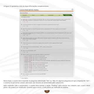 17
A Figura 10 apresenta a tela da etapa Informações complementares.
Nesta etapa, o usuário deve responder às perguntas selecionado “Sim” ou “Não. Em algumas perguntas em que a resposta for “Sim”,
o sistema irá apresentar campos adicionais, que deverão ser preenchidos pelo cadastrante.
Após responder todo o questionário, o usuário deve acessar a opção “Finalizar” para concluir seu cadastro, que, a partir desse
ponto, não poderá ser modificado. Somente apos o envio, o CAR poderá ser retificado no sistema.
 