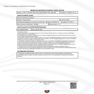 19
A Figura 12 apresenta a tela Recibo de inscrição.
RECIBO DE INSCRIÇÃO DO IMÓVEL RURAL NO CAR
Registro no CAR: RJ-3300100-1ADC.7DF2.C2BA.463B.8867.AAB1.3948.478E Emissão em: 24/09/2013 16:12
DADOS DO IMÓVEL RURAL
Fazenda BNome do Imóvel Rural:
Município: UF:Angra dos Reis
Coordenadas Geográficas do Centroide do Imóvel Rural: Latitude: Longitude:
Rio de Janeiro
22°54'08,72" S 44°17'58" O
Área Total (ha) do Imóvel Rural: Módulos Fiscais:188,3649 11,77
IDENTIFICAÇÃO DO PROPRIETÁRIO/POSSUIDOR
Nome: João da SilvaCPF: 069.269.336-00
INFORMAÇÕES ADICIONAIS
Foi detectada uma diferença entre a área do imóvel rural declarada conforme documentação comprobatória de
propriedade/posse/concessão [120,0000 hectares] e a área do imóvel rural identificada em planta/croqui [188,3649
hectares].
INFORMAÇÕES GERAIS
1. Este documento garante o cumprimento do disposto no § 3º do art. 29 da Lei nº 12.651, de 2012, e se constitui em instrumento suficiente para
atender ao disposto no art. 78-A da referida lei;
2. O presente documento representa a confirmação de que foi realizada a declaração do imóvel rural no Cadastro Ambiental Rural-CAR e que está
sujeita à validação pelo órgão ambiental competente;
3. As informações prestadas no CAR são de caráter declaratório e os documentos, especialmente os pessoais e os dominiais, são de responsabilidade
do proprietário ou possuidor declarante, que estarão sujeitos às penas previstas no art. 299, do Código Penal (Decreto-Lei nº 2.848, de 7 de setembro
de 1940) e no art. 69-A da Lei nº 9.605, de 12 de fevereiro de 1998;
4. O demonstrativo da situação da inscrição e da regularidade do imóvel rural no CAR deverá ser acompanhado no sítio eletrônico www.sicar.gov.br;
5. Esta inscrição do imóvel rural no CAR poderá ser suspensa ou cancelada, a qualquer tempo, em função do não atendimento de notificações de
pendência ou inconsistências detectadas pelo órgão competente nos prazos concedidos ou por motivo de irregularidades constatadas;
6. Este documento não substitui qualquer licença ou autorização ambiental para exploração florestal ou supressão de vegetação, como também não
dispensa as autorizações necessárias ao exercício da atividade econômica no imóvel rural;
7. A inscrição do imóvel rural no CAR não será considerada título para fins de reconhecimento de direito de propriedade ou posse;
8. O declarante assume plena responsabilidade ambiental sobre o imóvel rural declarado em seu nome, sem prejuízo de responsabilização por danos
ambientais em área contígua, posteriormente comprovada como de sua propriedade ou posse.
CAR - Cadastro Ambiental Rural
Página 1/2
 