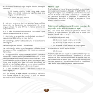 2
II - as áreas no entorno dos lagos e lagoas naturais, em largura
mínima de:
a) 100 metros, em zonas rurais, exceto para o corpo
d’água com até 20 hectares de superfície, cuja faixa
marginal será de 50 metros;
b) 30 metros, em zonas urbanas;
III - as áreas no entorno dos reservatórios d’água artificiais,
decorrentes de barramento ou represamento de cursos
d’água naturais, na faixa definida na licença ambiental do
empreendimento;
IV - as áreas no entorno das nascentes e dos olhos d’água
perenes, no raio mínimo de 50 metros;
V - as encostas ou partes destas com declividade superior a 45°,
equivalente a 100% na linha de maior declive;
VI - as restingas, como fixadoras de dunas ou estabilizadoras
de mangues;
VII - os manguezais, em toda a sua extensão;
VIII - as bordas dos tabuleiros ou chapadas, até a linha de ruptura
do relevo, em faixa nunca inferior a 100 metros em projeções
horizontais;
IX - no topo de morros, montes, montanhas e serras, com altura
mínima de 100 metros e inclinação média maior que 25°, as áreas
delimitadas a partir da curva de nível correspondente a 2/3 (dois
terços) da altura mínima da elevação sempre em relação à base,
sendo esta, definida pelo plano horizontal determinado por
planície ou espelho d’água adjacente ou, nos relevos ondulados,
pela cota do ponto de sela mais próximo da elevação;
X - as áreas em altitude superior a 1.800 metros, qualquer que
seja a vegetação;
XI - em veredas, a faixa marginal, em projeção horizontal,
com largura mínima de 50 metros, a partir do espaço
permanentemente brejoso e encharcado.
Reserva Legal
Área localizada no interior de uma propriedade ou posse rural,
delimitada nos termos do art. 12 da Lei n° 12.651/2012, com a
função de assegurar o uso econômico sustentável dos recursos
naturais do imóvel rural, auxiliar a conservação e a reabilitação
dos processos ecológicos e promover a conservação da
biodiversidade, bem como o abrigo e a proteção da fauna
silvestre e da flora nativas.
Todo imóvel rural deve manter área com cobertura de
vegetação nativa a título de reserva legal?
Sim. Todo imóvel deve manter um percentual mínimo com
cobertura de vegetação nativa, que pode variar de acordo com
a região e bioma. (Lei n°12.651/12)
Se localizado na Amazônia legal:
•	 80% do imóvel situado em área de floresta
•	 35% do imóvel situado em área de cerrado
•	 20% do imóvel situado em área de campos gerais
Se localizado nas demais regiões do país:
•	 20% do imóvel
No entanto, a Lei abriu uma exceção no Art. 67 ao estabelecer que nos
imóveis rurais que detinham área de até 4 módulos fiscais, em 22 de
julho de 2008, e que possuam remanescentes de vegetação nativa em
percentuais inferiores ao previsto acima, a reserva legal será constituída
com a área ocupada com a vegetação nativa existente em 22 de julho de
2008, vedadas novas conversões para uso alternativo do solo.
 