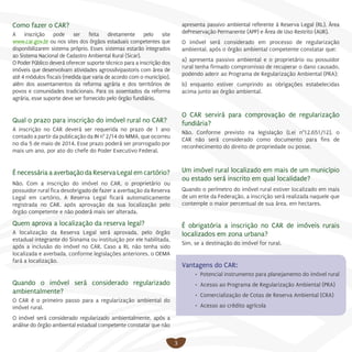 3
Como fazer o CAR?
A inscrição pode ser feita diretamente pelo site
www.car.gov.br ou nos sites dos órgãos estaduais competentes que
disponibilizarem sistema próprio. Esses sistemas estarão integrados
ao Sistema Nacional de Cadastro Ambiental Rural (Sicar).
O Poder Público deverá oferecer suporte técnico para a inscrição dos
imóveis que desenvolvam atividades agrossilvipastoris com área de
até 4 módulos fiscais (medida que varia de acordo com o município),
além dos assentamentos da reforma agrária e dos territórios de
povos e comunidades tradicionais. Para os assentados da reforma
agrária, esse suporte deve ser fornecido pelo órgão fundiário.
Qual o prazo para inscrição do imóvel rural no CAR?
A inscrição no CAR deverá ser requerida no prazo de 1 ano
contado a partir da publicação da IN n° 2/14 do MMA, que ocorreu
no dia 5 de maio de 2014. Esse prazo poderá ser prorrogado por
mais um ano, por ato do chefe do Poder Executivo Federal.
É necessária a averbação da Reserva Legal em cartório?
Não. Com a inscrição do imóvel no CAR, o proprietário ou
possuidor rural fica desobrigado de fazer a averbação da Reserva
Legal em cartório, A Reserva Legal ficará automaticamente
registrada no CAR, após aprovação da sua localização pelo
órgão competente e não poderá mais ser alterada.
Quem aprova a localização da reserva legal?
A localização da Reserva Legal será aprovada, pelo órgão
estadual integrante do Sisnama ou instituição por ele habilitada,
após a inclusão do imóvel no CAR. Caso a RL não tenha sido
localizada e averbada, conforme legislações anteriores, o OEMA
fará a localização.
	
Quando o imóvel será considerado regularizado
ambientalmente?
O CAR é o primeiro passo para a regularização ambiental do
imóvel rural.
O imóvel será considerado regularizado ambientalmente, após a
análise do órgão ambiental estadual competente constatar que não
apresenta passivo ambiental referente à Reserva Legal (RL), Área
dePreservação Permanente (APP) e Área de Uso Restrito (AUR).
O imóvel será considerado em processo de regularização
ambiental, após o órgão ambiental competente constatar que:
a) apresenta passivo ambiental e o proprietário ou possuidor
rural tenha firmado compromisso de recuperar o dano causado,
podendo aderir ao Programa de Regularização Ambiental (PRA);
b) enquanto estiver cumprindo as obrigações estabelecidas
acima junto ao órgão ambiental.
O CAR servirá para comprovação de regularização
fundiária?
Não. Conforme previsto na legislação (Lei n°12.651/12), o
CAR não será considerado como documento para fins de
reconhecimento do direito de propriedade ou posse.
Um imóvel rural localizado em mais de um município
ou estado será inscrito em qual localidade?
Quando o perímetro do imóvel rural estiver localizado em mais
de um ente da Federação, a inscrição será realizada naquele que
contemple o maior percentual de sua área, em hectares.
É obrigatória a inscrição no CAR de imóveis rurais
localizados em zona urbana?
Sim, se a destinação do imóvel for rural.
Vantagens do CAR:
•	 Potencial instrumento para planejamento do imóvel rural
•	 Acesso ao Programa de Regularização Ambiental (PRA)
•	 Comercialização de Cotas de Reserva Ambiental (CRA)
•	 Acesso ao crédito agrícola
 