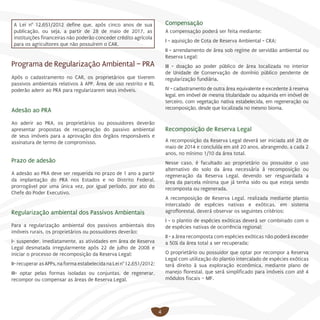 4
A Lei n° 12.651/2012 define que, após cinco anos de sua
publicação, ou seja, a partir de 28 de maio de 2017, as
instituições financeiras não poderão conceder crédito agrícola
para os agricultores que não possuírem o CAR.
Programa de Regularização Ambiental – PRA
Após o cadastramento no CAR, os proprietários que tiverem
passivos ambientais relativos à APP, Área de uso restrito e RL
poderão aderir ao PRA para regularizarem seus imóveis.
Adesão ao PRA
Ao aderir ao PRA, os proprietários ou possuidores deverão
apresentar propostas de recuperação do passivo ambiental
de seus imóveis para a aprovação dos órgãos responsáveis e
assinatura de termo de compromisso.
Prazo de adesão
A adesão ao PRA deve ser requerida no prazo de 1 ano a partir
da implantação do PRA nos Estados e no Distrito Federal,
prorrogável por uma única vez, por igual período, por ato do
Chefe do Poder Executivo.
Regularização ambiental dos Passivos Ambientais
Para a regularização ambiental dos passivos ambientais dos
imóveis rurais, os proprietários ou possuidores deverão:
I- suspender, imediatamente, as atividades em área de Reserva
Legal desmatada irregularmente após 22 de julho de 2008 e
iniciar o processo de recomposição da Reserva Legal;
II-recuperarasAPPs,naformaestabelecidanaLein°12.651/2012;
III- optar pelas formas isoladas ou conjuntas, de regenerar,
recompor ou compensar as áreas de Reserva Legal.
Compensação
A compensação poderá ser feita mediante: 
I - aquisição de Cota de Reserva Ambiental - CRA; 
II - arrendamento de área sob regime de servidão ambiental ou
Reserva Legal; 
III - doação ao poder público de área localizada no interior
de Unidade de Conservação de domínio público pendente de
regularização fundiária.
IV - cadastramento de outra área equivalente e excedente à reserva
legal, em imóvel de mesma titularidade ou adquirida em imóvel de
terceiro, com vegetação nativa estabelecida, em regeneração ou
recomposição, desde que localizada no mesmo bioma.
Recomposição de Reserva Legal
A recomposição da Reserva Legal deverá ser iniciada até 28 de
maio de 2014 e concluída em até 20 anos, abrangendo, a cada 2
anos, no mínimo 1/10 da área total.
Nesse caso, é facultado ao proprietário ou possuidor o uso
alternativo do solo da área necessária à recomposição ou
regeneração da Reserva Legal, devendo ser resguardada a
área da parcela mínima que já tenha sido ou que esteja sendo
recomposta ou regenerada.
A recomposição de Reserva Legal, realizada mediante plantio
intercalado de espécies nativas e exóticas, em sistema
agroflorestal, deverá observar os seguintes critérios:
I - o plantio de espécies exóticas deverá ser combinado com o
de espécies nativas de ocorrência regional;
II - a área recomposta com espécies exóticas não poderá exceder
a 50% da área total a ser recuperada;
O proprietário ou possuidor que optar por recompor a Reserva
Legal com utilização do plantio intercalado de espécies exóticas
terá direito à sua exploração econômica, mediante plano de
manejo florestal, que será simplificado para imóveis com até 4
módulos fiscais – MF.
 
