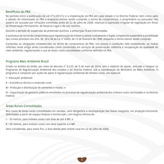 5
Benefícios do PRA
No período entre a publicação da Lei n°12.651/12 e a implantação do PRA em cada estado e no Distrito Federal, bem como após
a adesão do interessado ao PRA e enquanto estiver sendo cumprido o termo de compromisso, o proprietário ou possuidor não
poderá ser autuado por infrações cometidas antes de 22 de julho de 2008, relativas à supressão irregular de vegetação em Áreas
de Preservação Permanente, de Reserva Legal e de uso restrito.
Durante o período de suspensão da pretensão punitiva, a prescrição ficará interrompida.
A assinatura de termo de compromisso para regularização de imóvel ou posse rural perante o órgão competente suspenderá a punibilidade
dos crimes previstos nos arts. 38, 39 e 48 da Lei n° 9.605, de 12 de fevereiro de 1998, enquanto o termo estiver sendo cumprido.
Cumpridas as obrigações estabelecidas no termo de compromisso do PRA, nos prazos e condições nele estabelecido, as multas
referidas neste artigo serão consideradas como convertidas em serviços de preservação, melhoria e recuperação da qualidade do
meio ambiente, regularizando o uso de áreas rurais consolidadas conforme definido no PRA.
Programa Mais Ambiente Brasil
Criado no âmbito da União, por meio do Decreto n° 8.235, de 5 de maio de 2014, tem o objetivo de apoiar, articular e integrar os
Programas de Regularização Ambiental dos estados e do Distrito Federal, sob a coordenação do Ministério do Meio Ambiente. O
programa é composto por ações de apoio à regularização ambiental de imóveis rurais, em especial:
I - Educação ambiental;
II - Assistência técnica e extensão rural;
III - Produção e distribuição de sementes e mudas; e
IV - Capacitação de gestores públicos envolvidos no processo de regularização ambiental dos imóveis rurais nos Estados e no Distrito
Federal.
Áreas Rurais Consolidadas
Nos casos de áreas rurais consolidadas em veredas, será obrigatória a recomposição das faixas marginais, em projeção horizontal,
delimitadas a partir do espaço brejoso e encharcado, com largura mínima de:
I – 30 metros, para imóveis rurais com área de até 4 MF; e
II - 50 metros, para imóveis rurais com área superior a 4 MF.
Será considerada, para esses fins, a área detida pelo imóvel rural em 22 de julho de 2008.
 