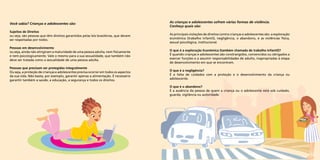 Você sabia? Crianças e adolescentes são: 
Sujeitos de Direitos 
ou seja, são pessoas que têm direitos garantidos pelas leis brasileiras, que devem 
ser respeitadas por todos. 
Pessoas em desenvolvimento 
ou seja, ainda não atingiram a maturidade de uma pessoa adulta, nem fisicamente 
e nem psicologicamente. Vale o mesmo para a sua sexualidade, que também não 
deve ser tratada como a sexualidade de uma pessoa adulta. 
Pessoas que precisam ser protegidas integralmente 
Ou seja, a proteção de crianças e adolescentes precisa ocorrer em todos os aspectos 
da sua vida. Não basta, por exemplo, garantir apenas a alimentação. É necessário 
garantir também a saúde, a educação, a segurança e todos os direitos. 
As crianças e adolescentes sofrem várias formas de violência. 
Conheça quais são: 
As principais violações de direitos contra crianças e adolescentes são: a exploração 
econômica (trabalho infantil), negligência, o abandono, e as violências física, 
sexual psicológica, institucional. 
O que é a exploração Econômica (também chamada de trabalho Infantil)? 
É quando crianças e adolescentes são constrangidos, convencidos ou obrigados a 
exercer funções e a assumir responsabilidades de adulto, inapropriadas à etapa 
de desenvolvimento em que se encontram. 
O que é a negligência? 
É a falta de cuidados com a proteção e o desenvolvimento da criança ou 
adolescente. 
O que é o abandono? 
É a ausência da pessoa de quem a criança ou o adolescente está sob cuidado, 
guarda, vigilância ou autoridade. 
 