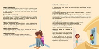 O que é a violência física? 
É o uso da força física utilizada para machucar a criança ou adolescente de 
forma intencional, não-acidental. Por vezes, a violência física pode deixar 
no corpo marcas como hematomas, arranhões, fraturas, queimaduras, 
cortes, entre outros. 
O que é a violência psicológica? 
É um conjunto de atitudes, palavras e ações que objetivam constranger, 
envergonhar, censurar e pressionar a criança ou o adolescente de modo 
permanente, gerando situações vexatórias que podem prejudicá-lo em 
vários aspectos de sua saúde e desenvolvimento. 
O que é a violência institucional? 
É qualquer manifestação de violência contra crianças e adolescentes 
praticada por instituições formais ou por seus representantes, que são 
responsáveis pela sua proteção. 
O que é a omissão institucional? 
É a omissão dos órgãos em cumprir as suas atividades de assegurar a 
proteção e defesa de crianças e adolescentes. 
O que a violência sexual? 
É a violação dos direitos sexuais, no sentido de abusar ou 
explorar do corpo e da sexualidade de crianças e adolescentes. 
Traduzindo a violência sexual 
A violência sexual pode ocorrer de duas formas: pelo abuso sexual ou pela 
exploração sexual. 
O abuso sexual 
É a utilização da sexualidade de uma criança ou adolescente para a prática de 
qualquer ato de natureza sexual. 
O abuso sexual é geralmente praticado por uma pessoa com quem a criança ou 
adolescente possui uma relação de confiança, e que participa do seu convívio. Essa 
violência pode se manifestar dentro do ambiente doméstico (intrafamiliar) ou fora 
dele (extrafamiliar). 
A exploração sexual 
É a utilização de crianças e adolescentes para fins sexuais mediada 
por lucro, objetos de valor ou outros elementos de troca. 
A exploração sexual ocorre de quatro formas: no contexto da 
prostituição, na pornografia, nas redes de 
tráfico e no turismo com motivação sexual. 
Exploração sexual no contexto da 
prostituição 
É o contexto mais comercial da exploração 
sexual, normalmente envolvendo rede de 
aliciadores, agenciadores, facilitadores 
e demais pessoas que se beneficiam 
financeiramente da exploração sexual. Mas 
esse tipo de exploração sexual também 
pode ocorrer sem intermediários. 
 